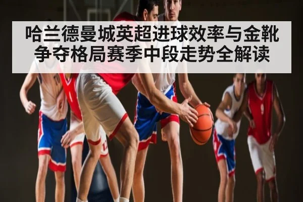 哈兰德曼城英超进球效率与金靴争夺格局赛季中段走势全解读